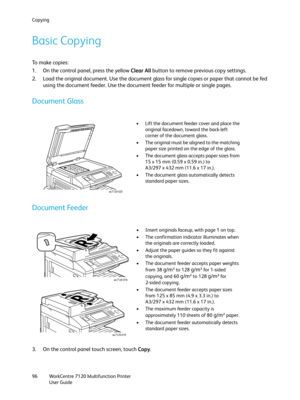 Page 96Copying
WorkCentre 7120 Multifunction Printer
User Guide 96
Basic Copying
To  m a k e  c o p i e s :
1. On the control panel, press the yellow Clear All button to remove previous copy settings.
2. Load the original document. Use the document glass for single copies or paper that cannot be fed 
using the document feeder. Use the document feeder for multiple or single pages.
Document Glass
.
Document Feeder
3. On the control panel touch screen, touch Copy.
• Lift the document feeder cover and place the...