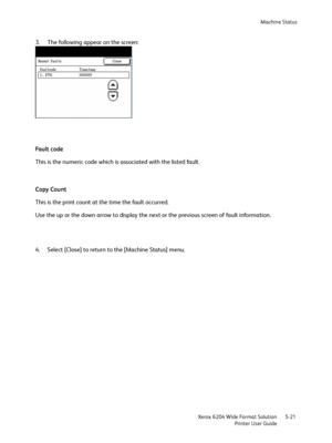 Page 111Machine Status
Xerox 6204 Wide Format Solution
Printer User Guide5-21
3. The following appear on the screen:
Fa u l t  c o d e
This is the numeric code which is associated with the listed fault.
Copy Count
This is the print count at the time the fault occurred.
Use the up or the down arrow to display the next or the previous screen of fault information.
4. Select [Close] to return to the [Machine Status] menu.
Downloaded From ManualsPrinter.com Manuals 