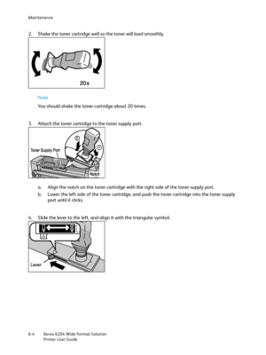 Page 116Maintenance
Xerox 6204 Wide Format Solution
Printer User Guide 6-4
2. Shake the toner cartridge well so the toner will load smoothly.
Note 
You should shake the toner cartridge about 20 times.
3. Attach the toner cartridge to the toner supply port.
a. Align the notch on the toner cartridge with the right side of the toner supply port.
b. Lower the left side of the toner cartridge, and push the toner cartridge into the toner supply 
port until it clicks.
4. Slide the lever to the left, and align it with...