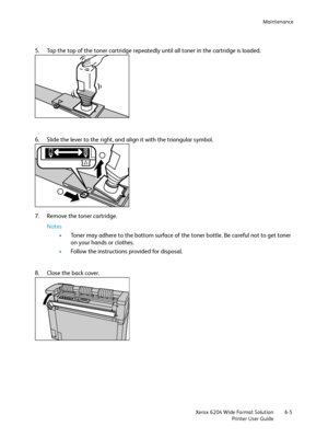 Page 117Maintenance
Xerox 6204 Wide Format Solution
Printer User Guide6-5
5. Tap the top of the toner cartridge repeatedly until all toner in the cartridge is loaded.
6. Slide the lever to the right, and align it with the triangular symbol.
7. Remove the toner cartridge.
Notes
•Toner may adhere to the bottom surface of the toner bottle. Be careful not to get toner 
on your hands or clothes.
•Follow the instructions provided for disposal.
8. Close the back cover.
Downloaded From ManualsPrinter.com Manuals 