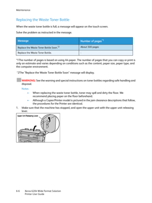 Page 118Maintenance
Xerox 6204 Wide Format Solution
Printer User Guide 6-6
Replacing the Waste Toner Bottle
When the waste toner bottle is full, a message will appear on the touch screen.
Solve the problem as instructed in the message.
*1The number of pages is based on using A4 paper. The number of pages that you can copy or print is 
only an estimate and varies depending on conditions such as the content, paper size, paper type, and 
the computer environment.
 *2The "Replace the Waste Toner Bottle Soon"...