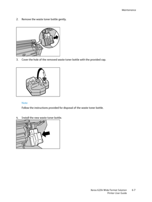 Page 119Maintenance
Xerox 6204 Wide Format Solution
Printer User Guide6-7
2. Remove the waste toner bottle gently.
3. Cover the hole of the removed waste toner bottle with the provided cap.
 
Note 
Follow the instructions provided for disposal of the waste toner bottle.
4. Install the new waste toner bottle.
Downloaded From ManualsPrinter.com Manuals 