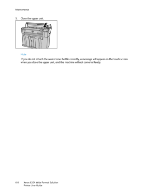 Page 120Maintenance
Xerox 6204 Wide Format Solution
Printer User Guide 6-8
5. Close the upper unit.
Note 
If you do not attach the waste toner bottle correctly, a message will appear on the touch screen 
when you close the upper unit, and the machine will not come to Ready. 
Downloaded From ManualsPrinter.com Manuals 