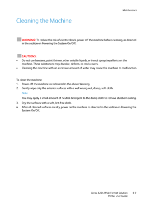 Page 121Maintenance
Xerox 6204 Wide Format Solution
Printer User Guide6-9
Cleaning the Machine
WARNING:To reduce the risk of electric shock, power off the machine before cleaning, as directed 
in the section on Powering the System On/Off. 
CAUTIONS:
• Do not use benzene, paint thinner, other volatile liquids, or insect sprays/repellents on the 
machine. These substances may discolor, deform, or crack covers.
• Cleaning the machine with an excessive amount of water may cause the machine to malfunction.
To clean...