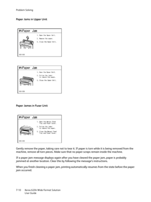 Page 132Problem Solving
Xerox 6204 Wide Format Solution
User Guide 7-10
Paper Jams in Upper Unit
Paper James in Fuser Unit
Gently remove the paper, taking care not to tear it. If paper is torn while it is being removed from the 
machine, remove all torn pieces. Make sure that no paper scraps remain inside the machine.
If a paper jam message displays again after you have cleared the paper jam, paper is probably 
jammed at another location. Clear this by following the message’s instructions.
When you finish...