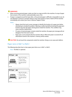 Page 133Problem Solving
Xerox 6204 Wide Format Solution
User Guide7-11
WARNINGS:
• When removing jammed paper, make sure that no scraps are left in the machine. A scrap of paper 
that remains in the machine could potentially cause a fire.
• If paper is wrapped around the heat roller, or the jammed paper is difficult or impossible to see, do 
not attempt to remove it yourself. Doing so may cause injuries or burns. Switch off the machine 
immediately and contact your Xerox Customer Support Center.
Notes
•Always...