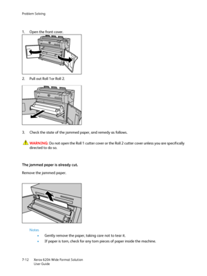 Page 134Problem Solving
Xerox 6204 Wide Format Solution
User Guide 7-12
1. Open the front cover.
2. Pull out Roll 1or Roll 2.
3. Check the state of the jammed paper, and remedy as follows.
WARNING:Do not open the Roll 1 cutter cover or the Roll 2 cutter cover unless you are specifically 
directed to do so.
The jammed paper is already cut.
Remove the jammed paper.
Notes
•Gently remove the paper, taking care not to tear it.
•If paper is torn, check for any torn pieces of paper inside the machine.
Downloaded From...