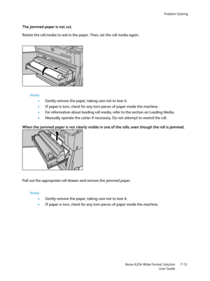 Page 135Problem Solving
Xerox 6204 Wide Format Solution
User Guide7-13
The jammed paper is not cut.
Rotate the roll media to reel in the paper. Then, set the roll media again.
Notes
•Gently remove the paper, taking care not to tear it.
•If paper is torn, check for any torn pieces of paper inside the machine.
•For information about loading roll media, refer to the section on Loading Media. 
•Manually operate the cutter if necessary. Do not attempt to rewind the roll.
When the jammed paper is not clearly visible...