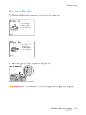 Page 137Problem Solving
Xerox 6204 Wide Format Solution
User Guide7-15
Paper Jams in Upper Unit
The following describes how to clear paper jams that occur in the upper unit.
1. Lift up the upper unit release lever to open the upper unit.
WARNING:Never touch a labeled area on hot or sharp parts. You can get burned or injured.
  	

 
Downloaded From ManualsPrinter.com Manuals 