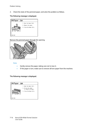 Page 138Problem Solving
Xerox 6204 Wide Format Solution
User Guide 7-16
2. Check the state of the jammed paper, and solve the problem as follows.
The following message is displayed.
Remove the jammed paper through the opening.
Note 
•Gently remove the paper, taking care not to tear it.
•If the paper is torn, make sure to remove all torn paper from the machine.
The following message is displayed.
Downloaded From ManualsPrinter.com Manuals 