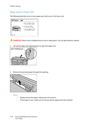 Page 140Problem Solving
Xerox 6204 Wide Format Solution
User Guide 7-18
Paper Jams in Fuser Unit
The following describes how to clear paper jams that occur in the fuser unit.
WARNING:Never touch a labeled area on hot or sharp parts. You can get burned or injured.
1. Lift up the upper unit releasing lever to open the upper unit.
2. Remove the jammed paper through the opening.
Notes
•Gently remove the paper, taking care not to tear it.
•If the paper is torn, make sure to remove all torn paper from the machine....