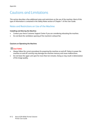 Page 154Appendix
Xerox 6204 Wide Format Solution
Printer User Guide 8-12
Cautions and Limitations
This section describes a few additional notes and restrictions on the use of the machine. Most of this 
type of information is contained in the Safety Notes section of Chapter 1 of this User Guide.
Notes and Restrictions on Use of the Machine
Installing and Moving the Machine
• Contact your Xerox Customer Support Center if you are considering relocating the machine.
• Do not block the ventilation opening of the...