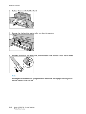Page 48Product Overview
Xerox 6204 Wide Format Solution
Printer User Guide 2-42
2. Pull out the drawer for Roll 1 or Roll 2.
3. Remove the shaft and the partial roll or core from the machine.
4. Pinch the lever at the end of the shaft, and remove the shaft from the core of the roll media.
Note 
Pinching the lever releases the spring tension roll media lock, making it possible for you can 
remove the shaft from the core.
Downloaded From ManualsPrinter.com Manuals 