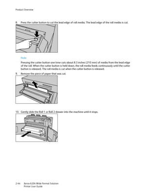 Page 50Product Overview
Xerox 6204 Wide Format Solution
Printer User Guide 2-44
8. Press the cutter button to cut the lead edge of roll media. The lead edge of the roll media is cut.
Note 
Pressing the cutter button one time cuts about 8.3 inches (210 mm) of media from the lead edge 
of the roll. When the cutter button is held down, the roll media feeds continuously until the cutter 
button is released. The roll media is cut when the cutter button is released.
9. Remove the piece of paper that was cut.
10....