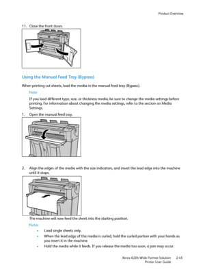 Page 51Product Overview
Xerox 6204 Wide Format Solution
Printer User Guide2-45
11. Close the front doors.
Using the Manual Feed Tray (Bypass)
When printing cut sheets, load the media in the manual feed tray (Bypass).
Note 
If you load different type, size, or thickness media, be sure to change the media settings before 
printing. For information about changing the media settings, refer to the section on Media 
Settings. 
1. Open the manual feed tray. 
2. Align the edges of the media with the size indicators,...