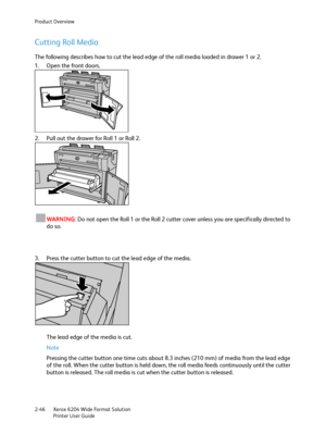 Page 52Product Overview
Xerox 6204 Wide Format Solution
Printer User Guide 2-46
Cutting Roll Media
The following describes how to cut the lead edge of the roll media loaded in drawer 1 or 2.
1. Open the front doors.
2. Pull out the drawer for Roll 1 or Roll 2.
WARNING:Do not open the Roll 1 or the Roll 2 cutter cover unless you are specifically directed to 
do so.
3. Press the cutter button to cut the lead edge of the media.
The lead edge of the media is cut.
Note 
Pressing the cutter button one time cuts about...