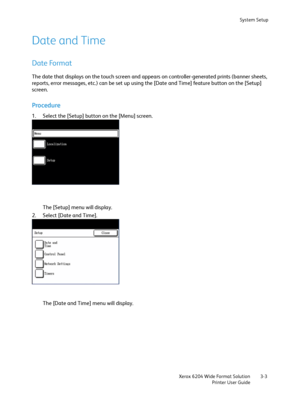 Page 61System Setup
Xerox 6204 Wide Format Solution
Printer User Guide3-3
Date and Time
Date Format
The date that displays on the touch screen and appears on controller-generated prints (banner sheets, 
reports, error messages, etc.) can be set up using the [Date and Time] feature button on the [Setup] 
screen.
Procedure
1. Select the [Setup] button on the [Menu] screen.
The [Setup] menu will display.
2. Select [Date and Time].
The [Date and Time] menu will display.
Downloaded From ManualsPrinter.com Manuals 