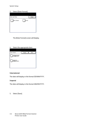 Page 62System Setup
Xerox 6204 Wide Format Solution
Printer User Guide 3-4
3. Select [Date Format].
The [Date Format] screen will display.
4. Select the appropriate item:
International
The date will display in the format DD/MM/YYYY.
Imperial
The date will display in the format MM/DD/YYYY.
5. Select [Save].
Downloaded From ManualsPrinter.com Manuals 