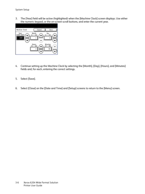 Page 64System Setup
Xerox 6204 Wide Format Solution
Printer User Guide 3-6
3. The [Year] field will be active (highlighted) when the [Machine Clock] screen displays. Use either 
the numeric keypad, or the on-screen scroll buttons, and enter the current year.
4. Continue setting up the Machine Clock by selecting the [Month], [Day], [Hours], and [Minutes] 
fields and, for each, entering the correct settings.
5. Select [Save].
6. Select [Close] on the [Date and Time] and [Setup] screens to return to the [Menu]...