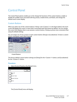 Page 65System Setup
Xerox 6204 Wide Format Solution
Printer User Guide3-7
Control Panel
The Control Panel options enable you to the change the functions of the custom buttons, enable or 
disable the audible tones associated with key presses, invalid entries, and faults, and change the 
default touch screen display. 
Custom Buttons
When you select one of the custom buttons ( and  in the figure below), the touch 
screen will display the screen or menu that is associated with that button by default. You can change...