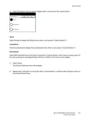 Page 67System Setup
Xerox 6204 Wide Format Solution
Printer User Guide3-9
4. Select the feature that you wish to display when a user presses the custom button.
Setup
Select [Setup] to display the [Setup] menu when a user presses .
Localization
Select [Localization] to display the [Localization] menu when a user presses .
Not Entered
Select [Not Entered] if you do not wish to associate a  with a menu or setup screen. In 
this case, pressing an unassigned button will have no effect on the touch screen display.
5....