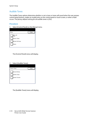 Page 68System Setup
Xerox 6204 Wide Format Solution
Printer User Guide 3-10
Audible Tones
The Audible Tones options determine whether or not a tone or tones will sound when the user presses 
control panel buttons, makes an invalid entry on the control panel or touch screen, or when a fault 
occurs. The factory default setting for all audible tones is [On].
Procedure
1. Select [Control Panel] on the [Setup] menu.
The [Control Panel] menu will display.
2. Select [Audible Tones].
The [Audible Tones] menu will...