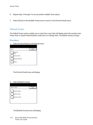 Page 70System Setup
Xerox 6204 Wide Format Solution
Printer User Guide 3-12
6. Repeat steps 3 through 5 to set up another Audible Tones option.
7. Select [Close] on the [Audible Tones] menu to return to the [Control Panel] menu.
Default Screen
The Default Screen option enables you to select the screen that will display when the machine exits 
Power Saver or System Administration mode and is in a Ready state. The default setting is [Copy].
Procedure
1. Select [Control Panel] on the [Setup] menu.
The [Control...