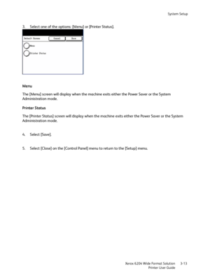 Page 71System Setup
Xerox 6204 Wide Format Solution
Printer User Guide3-13
3. Select one of the options: [Menu] or [Printer Status]. 
Menu
The [Menu] screen will display when the machine exits either the Power Saver or the System 
Administration mode.
Printer Status
The [Printer Status] screen will display when the machine exits either the Power Saver or the System 
Administration mode.
4. Select [Save].
5. Select [Close] on the [Control Panel] menu to return to the [Setup] menu.
Downloaded From...