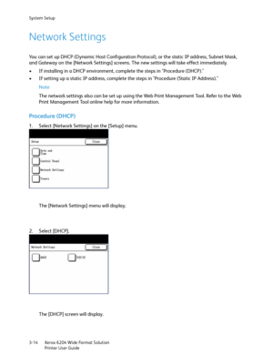 Page 72System Setup
Xerox 6204 Wide Format Solution
Printer User Guide 3-14
Network Settings
You can set up DHCP (Dynamic Host Configuration Protocol), or the static IP address, Subnet Mask, 
and Gateway on the [Network Settings] screens. The new settings will take effect immediately.
• If installing in a DHCP environment, complete the steps in "Procedure (DHCP)." 
• If setting up a static IP address, complete the steps in "Procedure (Static IP Address)."
Note 
The network settings also can be...