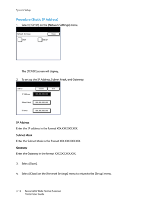 Page 74System Setup
Xerox 6204 Wide Format Solution
Printer User Guide 3-16
Procedure (Static IP Address)
1. Select [TCP/IP] on the [Network Settings] menu.
The [TCP/IP] screen will display.
2. To set up the IP Address, Subnet Mask, and Gateway:
IP Address
Enter the IP address in the format XXX.XXX.XXX.XXX. 
Subnet Mask
Enter the Subnet Mask in the format XXX.XXX.XXX.XXX.
Gateway
Enter the Gateway in the format XXX.XXX.XXX.XXX.
3. Select [Save].
4. Select [Close] on the [Network Settings] menu to return to the...