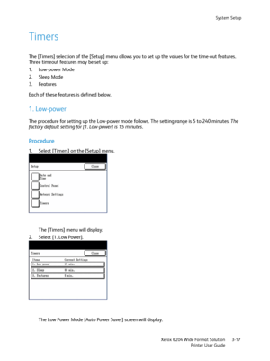 Page 75System Setup
Xerox 6204 Wide Format Solution
Printer User Guide3-17
Timers
The [Timers] selection of the [Setup] menu allows you to set up the values for the time-out features. 
Three timeout features may be set up:
1. Low-power Mode
2. Sleep Mode
3. Features
Each of these features is defined below.
1. Low-power
The procedure for setting up the Low-power mode follows. The setting range is 5 to 240 minutes. The 
factory default setting for [1. Low-power] is 15 minutes.
Procedure
1. Select [Timers] on the...