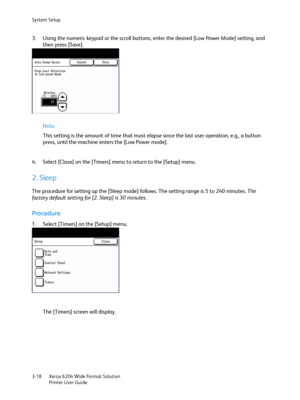 Page 76System Setup
Xerox 6204 Wide Format Solution
Printer User Guide 3-18
3. Using the numeric keypad or the scroll buttons, enter the desired [Low Power Mode] setting, and 
then press [Save].
Note 
This setting is the amount of time that must elapse since the last user operation, e.g., a button 
press, until the machine enters the [Low Power mode].
4. Select [Close] on the [Timers] menu to return to the [Setup] menu.
2. Sleep
The procedure for setting up the [Sleep mode] follows. The setting range is 5 to...