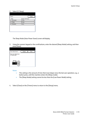 Page 77System Setup
Xerox 6204 Wide Format Solution
Printer User Guide3-19
2. Select [2. Sleep].
The Sleep Mode [Auto Power Saver] screen will display.
3. Using the numeric keypad or the scroll buttons, enter the desired [Sleep Mode] setting, and then 
press [Save].
Notes
•This setting is the amount of time that must elapse since the last user operation, e.g., a 
button press, until the machine enters the [Sleep mode].
•The [Sleep Mode] setting cannot be less than the [Low-Power Mode] setting.
4. Select [Close]...