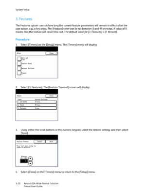 Page 78System Setup
Xerox 6204 Wide Format Solution
Printer User Guide 3-20
3. Features
The Features option controls how long the current feature parameters will remain in effect after the 
user action, e.g., a key press. The [Feature] timer can be set between 0 and 99 minutes. A value of 0 
means that the feature will never time out. The default value for [3. Features] is [1 Minute].
Procedure
1. Select [Timers] on the [Setup] menu. The [Timers] menu will display.
2. Select [3. Features]. The [Feature Timeout]...