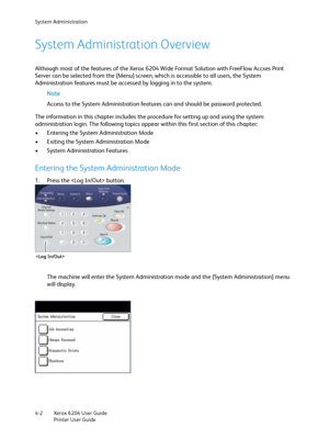 Page 80System Administration
Xerox 6204 User Guide
Printer User Guide 4-2
System Administration Overview
Although most of the features of the Xerox 6204 Wide Format Solution with FreeFlow Accxes Print 
Server can be selected from the [Menu] screen, which is accessible to all users, the System 
Administration features must be accessed by logging in to the system.
Note 
Access to the System Administration features can and should be password protected. 
The information in this chapter includes the procedure for...