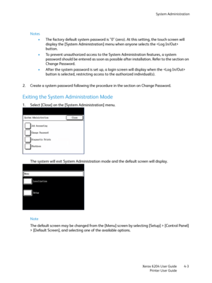 Page 81System Administration
Xerox 6204 User Guide
Printer User Guide4-3
Notes
•The factory default system password is "0" (zero). At this setting, the touch screen will 
display the [System Administration] menu when anyone selects the  
button.
•To prevent unauthorized access to the System Administration features, a system 
password should be entered as soon as possible after installation. Refer to the section on 
Change Password. 
•After the system password is set up, a login screen will display when...