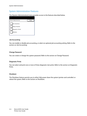 Page 82System Administration
Xerox 6204 User Guide
Printer User Guide 4-4
System Administration Features
The [System Administration] menu provides access to the features described below.
Job Accounting
You can enable or disable job accounting, or select an optional job accounting setting. Refer to the 
section on Job Accounting.
Change Password
You can create or change the system password. Refer to the section on Change Password.
Diagnostic Prints
You can select and print one or more of three diagnostic test...