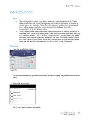 Page 83System Administration
Xerox 6204 User Guide
Printer User Guide4-5
Job Accounting
Notes
•The Job Accounting feature is an option, requiring a Feature Key to activate. If you 
obtain this feature, the System Administrator can enable it at any time by sending a 
special feature key file to the Printer. Once the feature is enabled, it remains enabled 
(even following upgrades to the system software). Contact your Xerox sales 
representative for ordering information.
•Job accounting tracks print media usage....