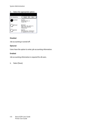 Page 84System Administration
Xerox 6204 User Guide
Printer User Guide 4-6
3. Select the appropriate option:
Disabled
Job accounting is turned off.
Optional
Users have the option to enter job accounting information.
Enabled
Job accounting information is required for all users.
4. Select [Save].
Downloaded From ManualsPrinter.com Manuals 