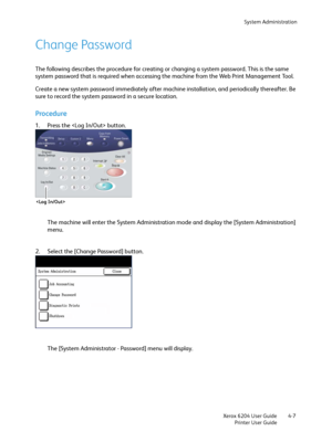 Page 85System Administration
Xerox 6204 User Guide
Printer User Guide4-7
Change Password
The following describes the procedure for creating or changing a system password. This is the same 
system password that is required when accessing the machine from the Web Print Management Tool.
Create a new system password immediately after machine installation, and periodically thereafter. Be 
sure to record the system password in a secure location.
Procedure
1. Press the  button.
The machine will enter the System...