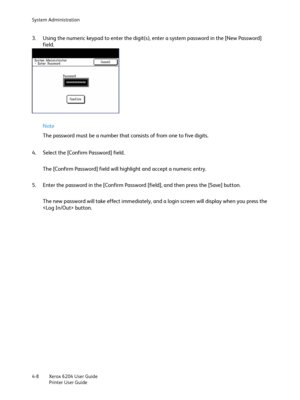 Page 86System Administration
Xerox 6204 User Guide
Printer User Guide 4-8
3. Using the numeric keypad to enter the digit(s), enter a system password in the [New Password] 
field.
Note 
The password must be a number that consists of from one to five digits.
4. Select the [Confirm Password] field.
The [Confirm Password] field will highlight and accept a numeric entry.
5. Enter the password in the [Confirm Password [field], and then press the [Save] button.
The new password will take effect immediately, and a...