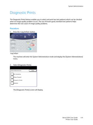 Page 87System Administration
Xerox 6204 User Guide
Printer User Guide4-9
Diagnostic Prints
The Diagnostic Prints feature enables you to select and print two test patterns which can be checked 
when an image quality problem occurs. The use of known-good, standard test patterns helps 
determine the root cause of image quality problems.
Procedure
1. Press the  button. 
The machine will enter the System Administration mode and display the [System Administration] 
menu.
2. Select [Diagnostic Prints]. 
The...
