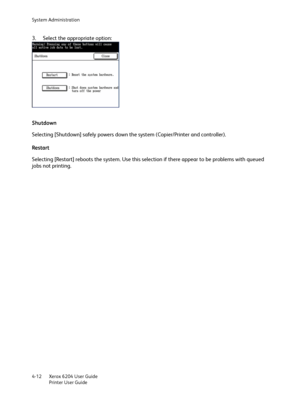 Page 90System Administration
Xerox 6204 User Guide
Printer User Guide 4-12
3. Select the appropriate option:
Shutdown
Selecting [Shutdown] safely powers down the system (Copier/Printer and controller).
Restart
Selecting [Restart] reboots the system. Use this selection if there appear to be problems with queued 
jobs not printing.
Downloaded From ManualsPrinter.com Manuals 