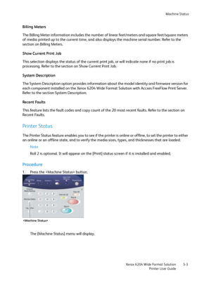 Page 93Machine Status
Xerox 6204 Wide Format Solution
Printer User Guide5-3
Billing Meters
The Billing Meter information includes the number of linear feet/meters and square feet/square meters 
of media printed up to the current time, and also displays the machine serial number. Refer to the 
section on Billing Meters. 
Show Current Print Job
This selection displays the status of the current print job, or will indicate none if no print job is 
processing. Refer to the section on Show Current Print Job. 
System...