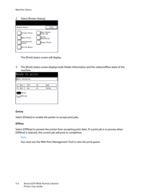 Page 94Machine Status
Xerox 6204 Wide Format Solution
Printer User Guide 5-4
2. Select [Printer Status].
The [Print] status screen will display.
3. The [Print] status screen displays both Media Information and the online/offline state of the 
machine. 
Online
Select [Online] to enable the printer to accept print jobs.
Offline
Select [Offline] to prevent the printer from accepting print data. If a print job is in process when 
[Offline] is selected, the current job will print to completion.
Note 
You must use...