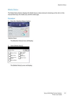 Page 95Machine Status
Xerox 6204 Wide Format Solution
Printer User Guide5-5
Media Status
The Media Status feature displays the Media Source, status (amount remaining on the roll or in the 
manual feed tray), the media size, and the media type.
Procedure
1. Press the  button. 
The [Machine Status] menu will display.
2. Select [Media Status]. 
The [Media Status] screen will display.

Downloaded From ManualsPrinter.com Manuals 