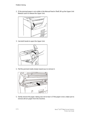 Page 1042.If the jammed paper is not visible in the Manual Feed-in Shelf, lift up the Upper Unit
Release Latch to release the Upper Unit.
3.Use both hands to open the Upper Unit.
4.Pull the jammed media slowly toward you to remove it.
5.Gently remove the paper, taking care not to tear it. If the paper is torn, make sure to
remove all torn paper from the machine.
Xerox® 6279® Wide Format Solution6-14
Printer User Guide
Problem Solving
Downloaded From ManualsPrinter.com Manuals 