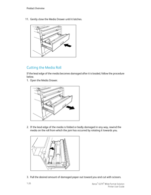 Page 3211.Gently close the Media Drawer until it latches.
Cutting the Media Roll
If the lead edge of the media becomes damaged after it is loaded, follow the procedure
below.
1.Open the Media Drawer.
2.If the lead edge of the media is folded or badly damaged in any way, rewind the
media on the roll from which the jam has occurred by rotating it towards you.
3.Pull the desired amount of damaged paper out toward you and cut with scissors.
Xerox® 6279® Wide Format Solution1-26
Printer User Guide
Product Overview...