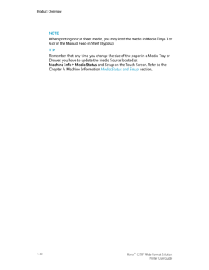 Page 36NOTE
When printing on cut sheet media, you may load the media in Media Trays 3 or
4 or in the Manual Feed-in Shelf (Bypass).
TIP
Remember that any time you change the size of the paper in a Media Tray or
Drawer, you have to update the Media Source located at
Machine Info > Media Status and Setup on the Touch Screen. Refer to the
Chapter 4, Machine Information Media Status and Setup  section.
Xerox® 6279® Wide Format Solution1-30
Printer User Guide
Product Overview
Downloaded From ManualsPrinter.com Manuals 