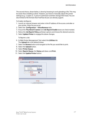 Page 43The second choice, shown below, is done by browsing to and uploading a file. This may
be easier than installing a driver. However, you have to manually adjust the printer
settings (e.g., 5 copies vs. 1) prior to submission and then change them back. You are
also limited to file formats that FreeFlow Accxes can directly support.
To Enable Job Reprint:
1.Launch an internet browser and enter in the IP address of the access controller or
your printer. (http://xx.xxx.xx.xx)
2.Select the Configuration >...